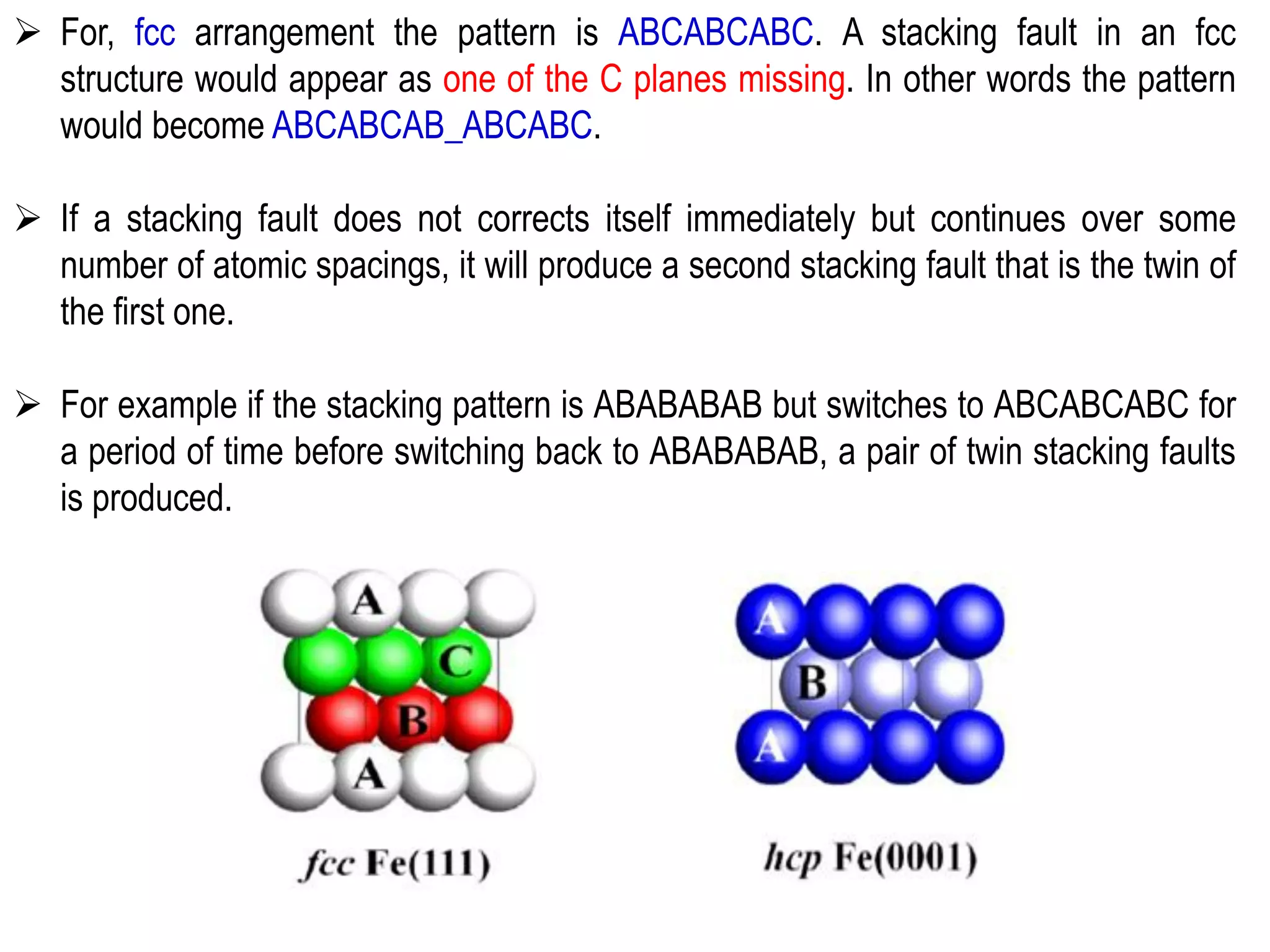 ➢ For, fcc arrangement the pattern is ABCABCABC. A stacking fault in an fcc
structure would appear as one of the C planes missing. In other words the pattern
would become ABCABCAB_ABCABC.
➢ If a stacking fault does not corrects itself immediately but continues over some
number of atomic spacings, it will produce a second stacking fault that is the twin of
the first one.
➢ For example if the stacking pattern is ABABABAB but switches to ABCABCABC for
a period of time before switching back to ABABABAB, a pair of twin stacking faults
is produced.
 