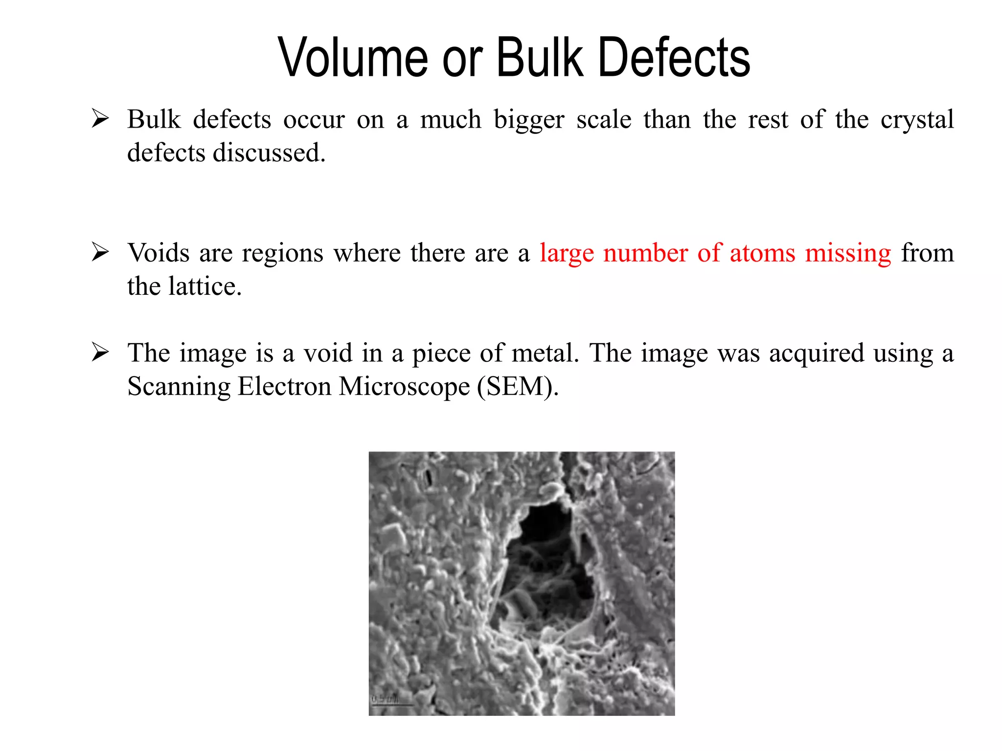 Volume or Bulk Defects
➢ Bulk defects occur on a much bigger scale than the rest of the crystal
defects discussed.
➢ Voids are regions where there are a large number of atoms missing from
the lattice.
➢ The image is a void in a piece of metal. The image was acquired using a
Scanning Electron Microscope (SEM).
 