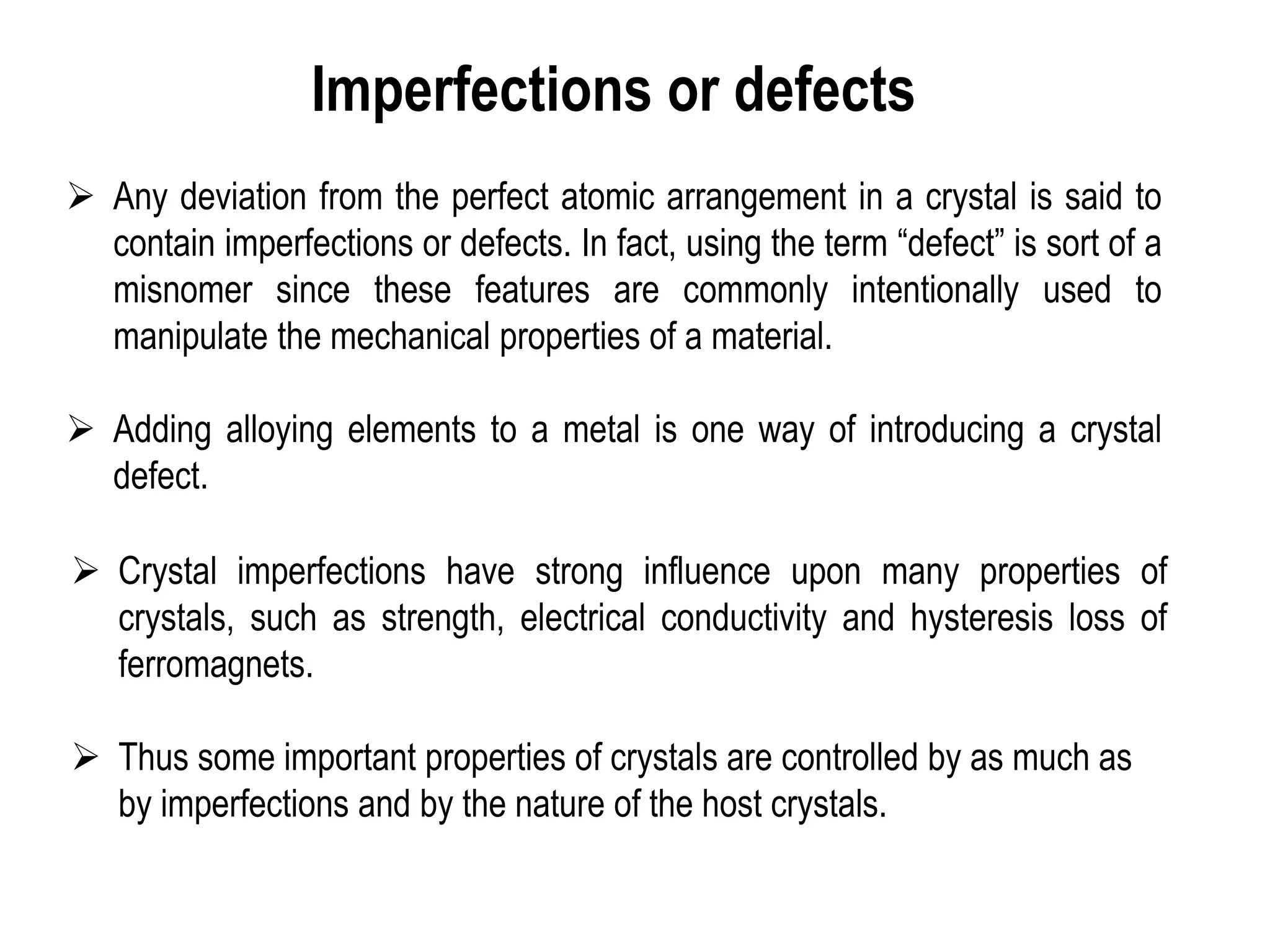 Imperfections or defects
➢ Any deviation from the perfect atomic arrangement in a crystal is said to
contain imperfections or defects. In fact, using the term “defect” is sort of a
misnomer since these features are commonly intentionally used to
manipulate the mechanical properties of a material.
➢ Adding alloying elements to a metal is one way of introducing a crystal
defect.
➢ Crystal imperfections have strong influence upon many properties of
crystals, such as strength, electrical conductivity and hysteresis loss of
ferromagnets.
➢ Thus some important properties of crystals are controlled by as much as
by imperfections and by the nature of the host crystals.
 