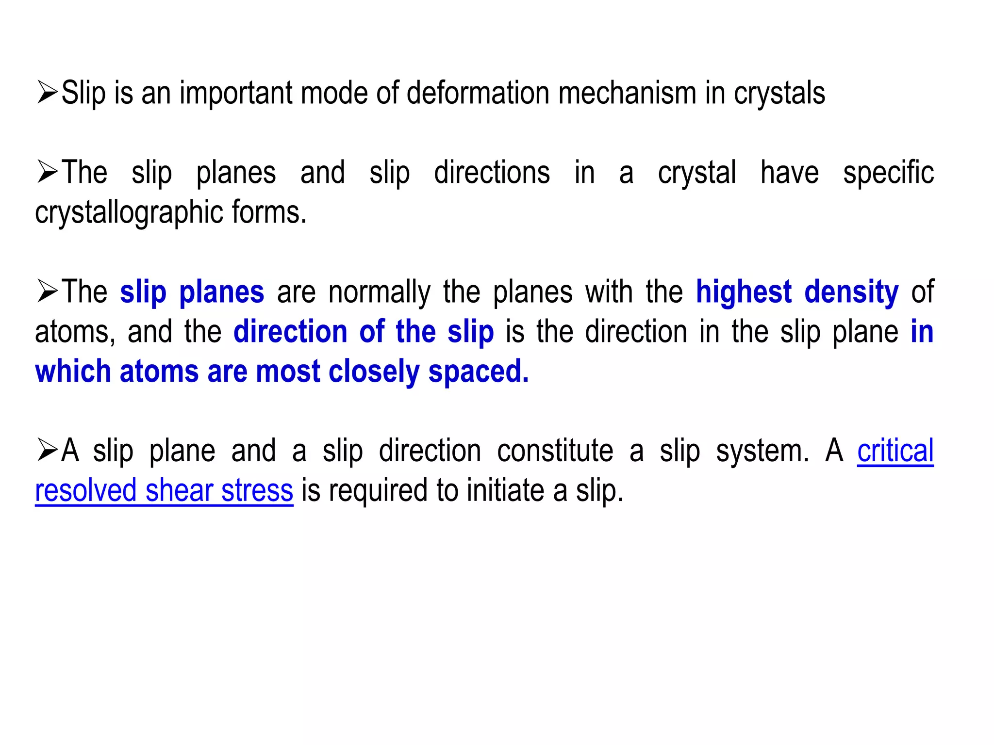 ➢Slip is an important mode of deformation mechanism in crystals
➢The slip planes and slip directions in a crystal have specific
crystallographic forms.
➢The slip planes are normally the planes with the highest density of
atoms, and the direction of the slip is the direction in the slip plane in
which atoms are most closely spaced.
➢A slip plane and a slip direction constitute a slip system. A critical
resolved shear stress is required to initiate a slip.
 