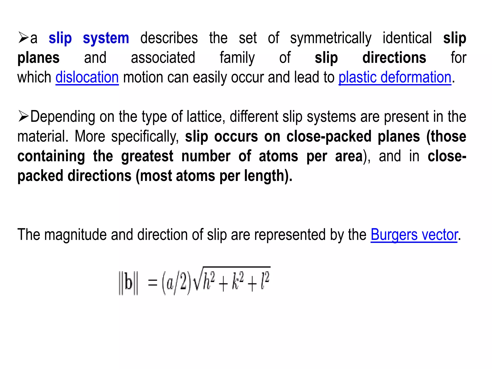 ➢a slip system describes the set of symmetrically identical slip
planes and associated family of slip directions for
which dislocation motion can easily occur and lead to plastic deformation.
➢Depending on the type of lattice, different slip systems are present in the
material. More specifically, slip occurs on close-packed planes (those
containing the greatest number of atoms per area), and in close-
packed directions (most atoms per length).
The magnitude and direction of slip are represented by the Burgers vector.
 
