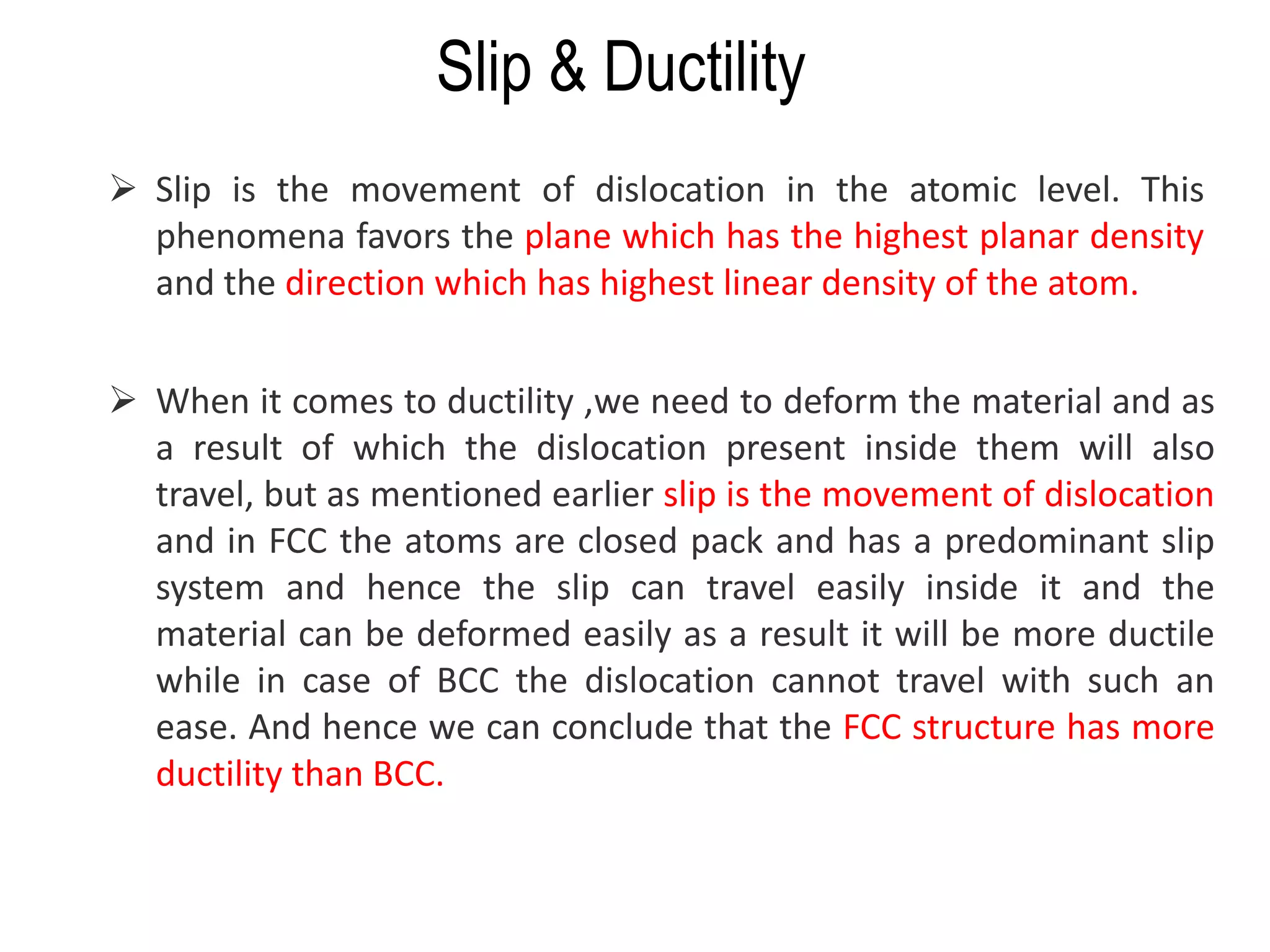 ➢ Slip is the movement of dislocation in the atomic level. This
phenomena favors the plane which has the highest planar density
and the direction which has highest linear density of the atom.
➢ When it comes to ductility ,we need to deform the material and as
a result of which the dislocation present inside them will also
travel, but as mentioned earlier slip is the movement of dislocation
and in FCC the atoms are closed pack and has a predominant slip
system and hence the slip can travel easily inside it and the
material can be deformed easily as a result it will be more ductile
while in case of BCC the dislocation cannot travel with such an
ease. And hence we can conclude that the FCC structure has more
ductility than BCC.
Slip & Ductility
 