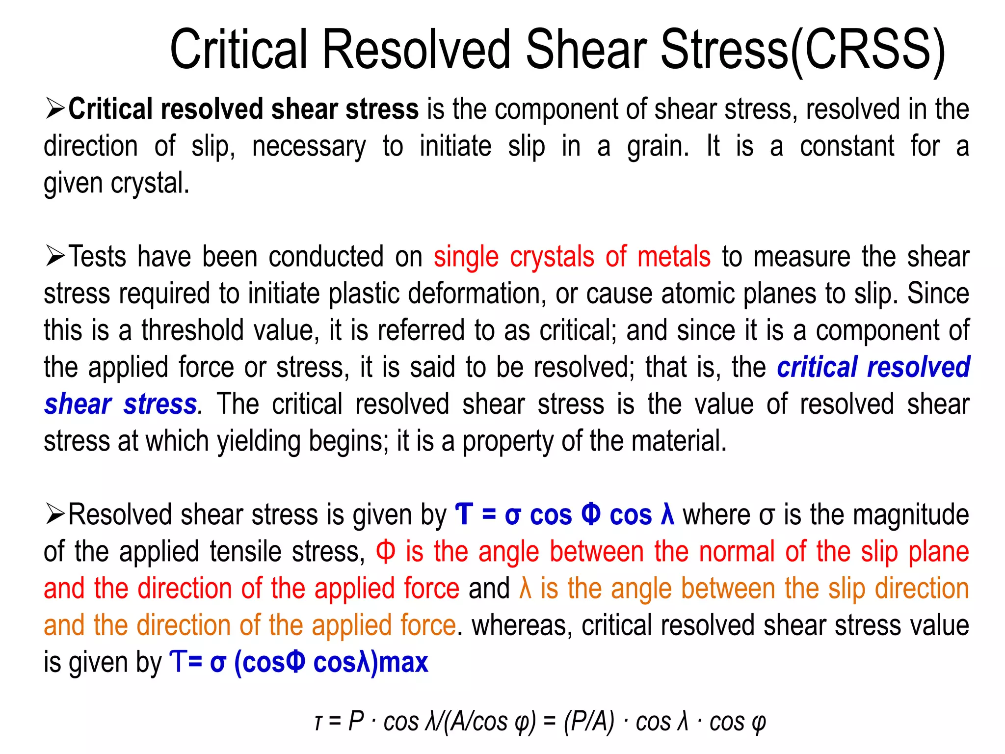 ➢Critical resolved shear stress is the component of shear stress, resolved in the
direction of slip, necessary to initiate slip in a grain. It is a constant for a
given crystal.
➢Tests have been conducted on single crystals of metals to measure the shear
stress required to initiate plastic deformation, or cause atomic planes to slip. Since
this is a threshold value, it is referred to as critical; and since it is a component of
the applied force or stress, it is said to be resolved; that is, the critical resolved
shear stress. The critical resolved shear stress is the value of resolved shear
stress at which yielding begins; it is a property of the material.
➢Resolved shear stress is given by Ƭ = σ cos Φ cos λ where σ is the magnitude
of the applied tensile stress, Φ is the angle between the normal of the slip plane
and the direction of the applied force and λ is the angle between the slip direction
and the direction of the applied force. whereas, critical resolved shear stress value
is given by Ƭ= σ (cosΦ cosλ)max
Critical Resolved Shear Stress(CRSS)
τ = P · cos λ/(A/cos φ) = (P/A) · cos λ · cos φ
 