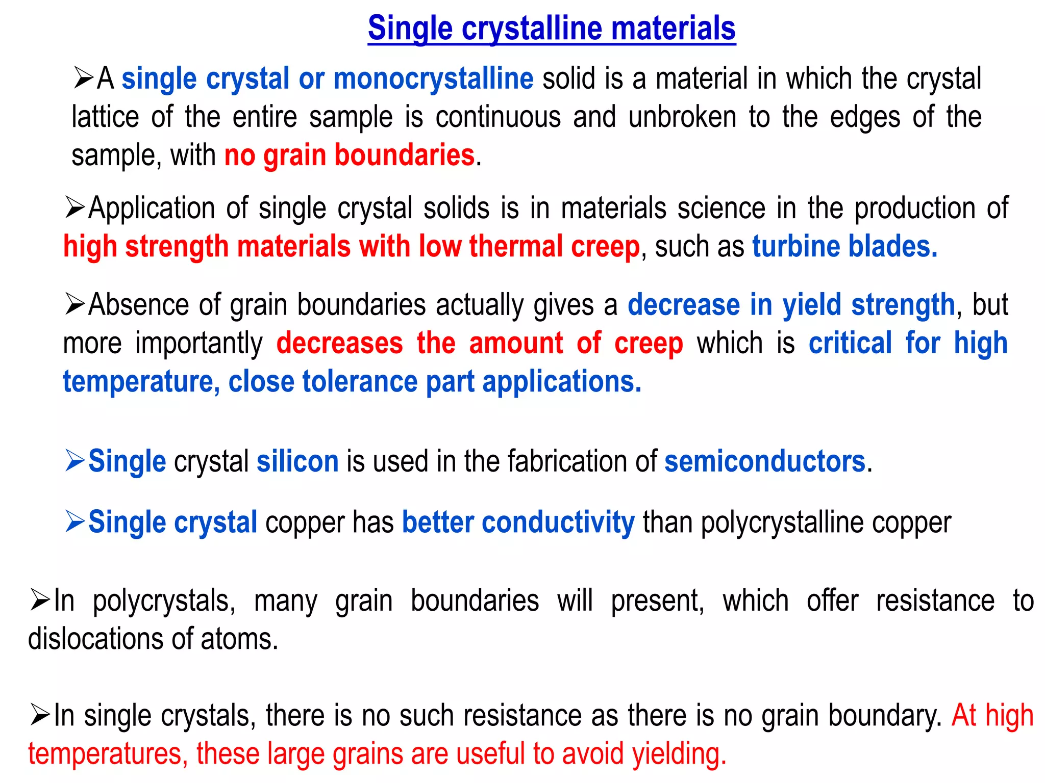 ➢Application of single crystal solids is in materials science in the production of
high strength materials with low thermal creep, such as turbine blades.
➢Absence of grain boundaries actually gives a decrease in yield strength, but
more importantly decreases the amount of creep which is critical for high
temperature, close tolerance part applications.
➢A single crystal or monocrystalline solid is a material in which the crystal
lattice of the entire sample is continuous and unbroken to the edges of the
sample, with no grain boundaries.
➢Single crystal silicon is used in the fabrication of semiconductors.
➢In polycrystals, many grain boundaries will present, which offer resistance to
dislocations of atoms.
➢In single crystals, there is no such resistance as there is no grain boundary. At high
temperatures, these large grains are useful to avoid yielding.
➢Single crystal copper has better conductivity than polycrystalline copper
Single crystalline materials
 