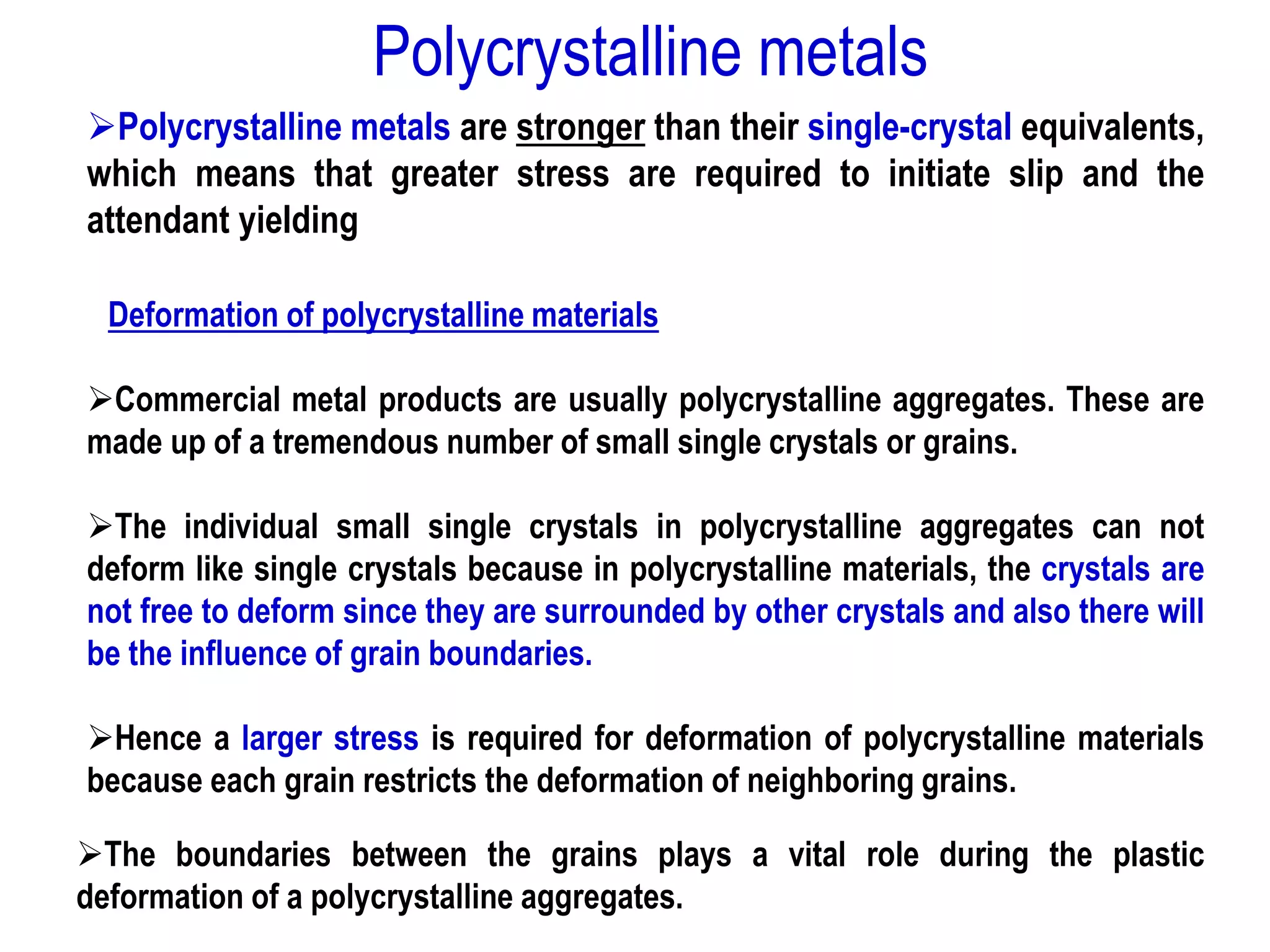 ➢Polycrystalline metals are stronger than their single-crystal equivalents,
which means that greater stress are required to initiate slip and the
attendant yielding
Deformation of polycrystalline materials
➢Commercial metal products are usually polycrystalline aggregates. These are
made up of a tremendous number of small single crystals or grains.
➢The individual small single crystals in polycrystalline aggregates can not
deform like single crystals because in polycrystalline materials, the crystals are
not free to deform since they are surrounded by other crystals and also there will
be the influence of grain boundaries.
➢Hence a larger stress is required for deformation of polycrystalline materials
because each grain restricts the deformation of neighboring grains.
➢The boundaries between the grains plays a vital role during the plastic
deformation of a polycrystalline aggregates.
Polycrystalline metals
 