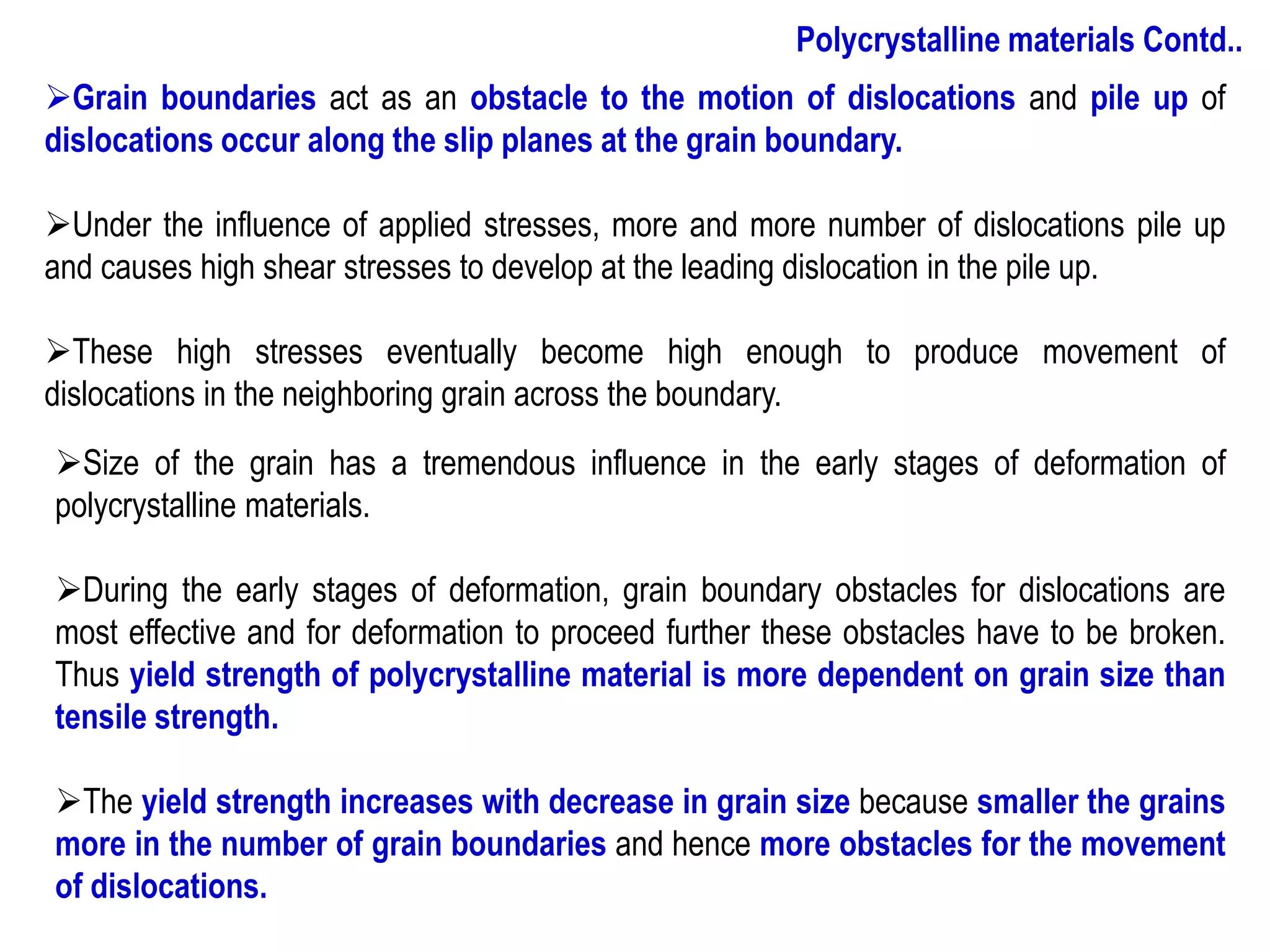 ➢Size of the grain has a tremendous influence in the early stages of deformation of
polycrystalline materials.
➢During the early stages of deformation, grain boundary obstacles for dislocations are
most effective and for deformation to proceed further these obstacles have to be broken.
Thus yield strength of polycrystalline material is more dependent on grain size than
tensile strength.
➢The yield strength increases with decrease in grain size because smaller the grains
more in the number of grain boundaries and hence more obstacles for the movement
of dislocations.
➢Grain boundaries act as an obstacle to the motion of dislocations and pile up of
dislocations occur along the slip planes at the grain boundary.
➢Under the influence of applied stresses, more and more number of dislocations pile up
and causes high shear stresses to develop at the leading dislocation in the pile up.
➢These high stresses eventually become high enough to produce movement of
dislocations in the neighboring grain across the boundary.
Polycrystalline materials Contd..
 