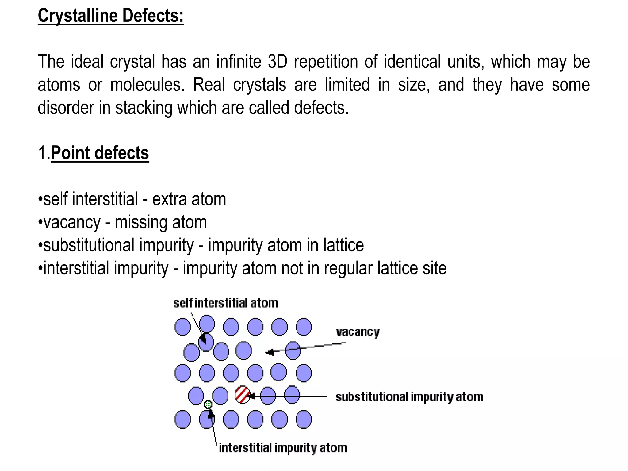1.Point defects
•self interstitial - extra atom
•vacancy - missing atom
•substitutional impurity - impurity atom in lattice
•interstitial impurity - impurity atom not in regular lattice site
Crystalline Defects:
The ideal crystal has an infinite 3D repetition of identical units, which may be
atoms or molecules. Real crystals are limited in size, and they have some
disorder in stacking which are called defects.
 