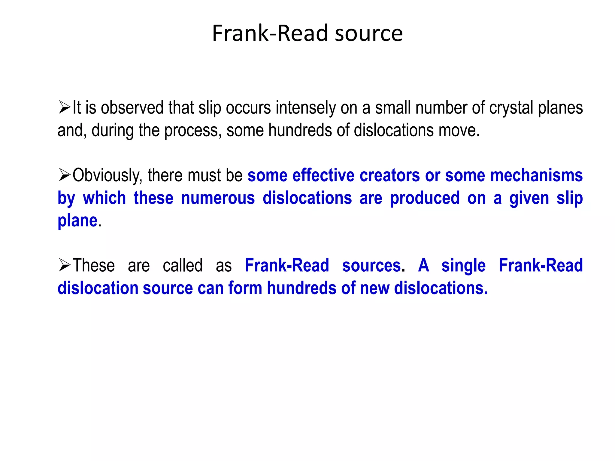 ➢It is observed that slip occurs intensely on a small number of crystal planes
and, during the process, some hundreds of dislocations move.
➢Obviously, there must be some effective creators or some mechanisms
by which these numerous dislocations are produced on a given slip
plane.
➢These are called as Frank-Read sources. A single Frank-Read
dislocation source can form hundreds of new dislocations.
Frank-Read source
 