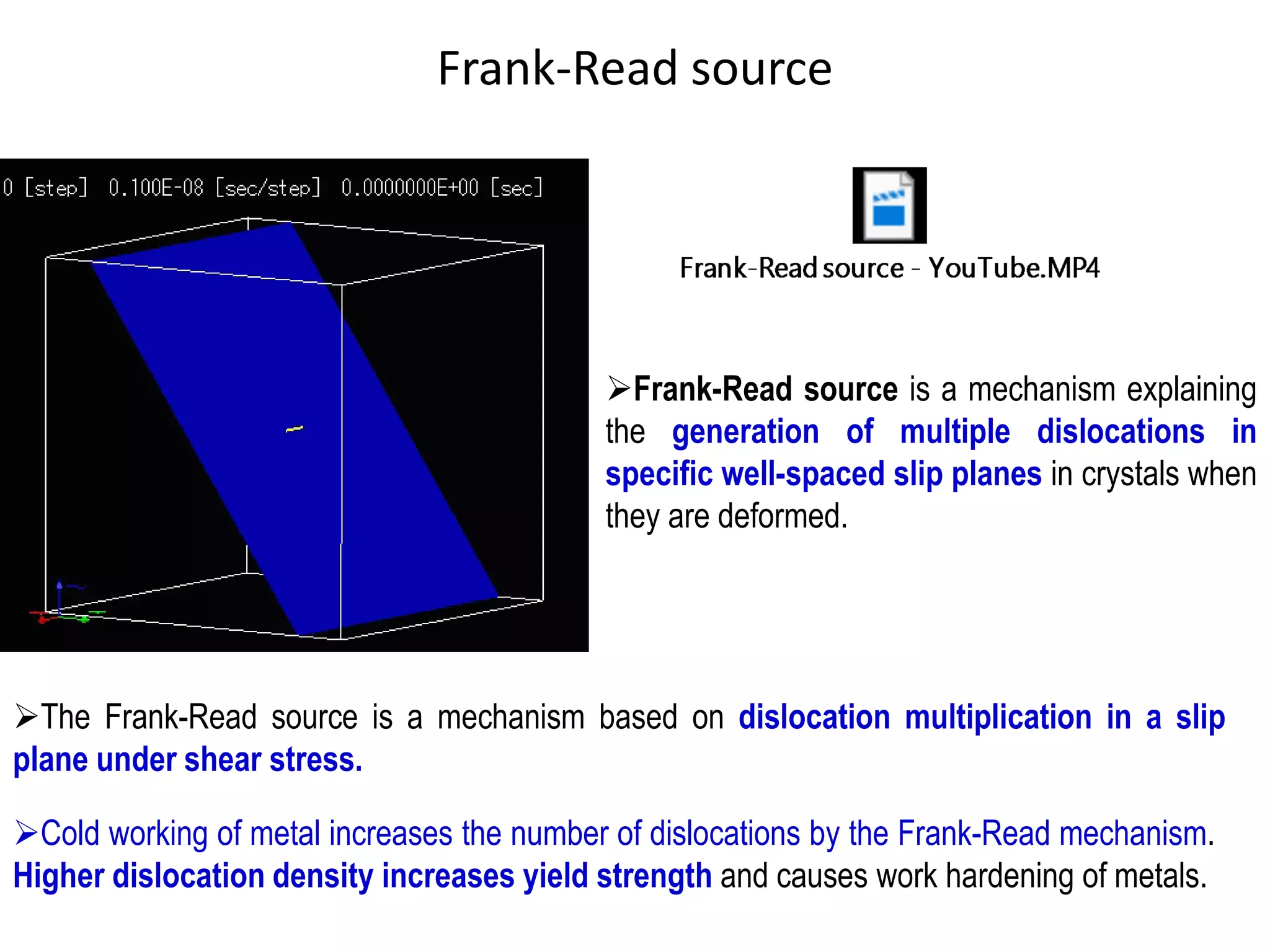 Frank-Read source
➢Frank-Read source is a mechanism explaining
the generation of multiple dislocations in
specific well-spaced slip planes in crystals when
they are deformed.
➢The Frank-Read source is a mechanism based on dislocation multiplication in a slip
plane under shear stress.
➢Cold working of metal increases the number of dislocations by the Frank-Read mechanism.
Higher dislocation density increases yield strength and causes work hardening of metals.
 