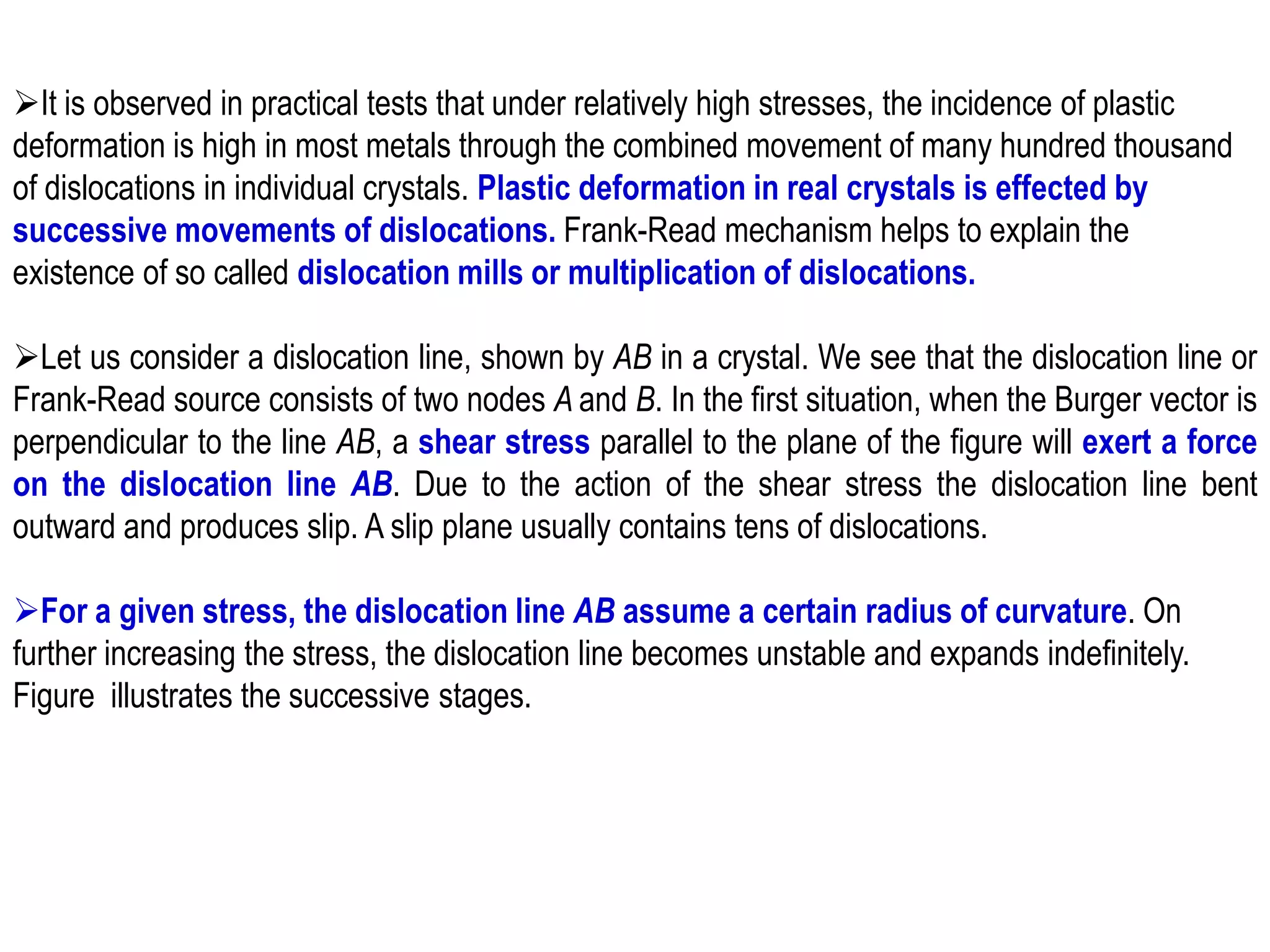 ➢It is observed in practical tests that under relatively high stresses, the incidence of plastic
deformation is high in most metals through the combined movement of many hundred thousand
of dislocations in individual crystals. Plastic deformation in real crystals is effected by
successive movements of dislocations. Frank-Read mechanism helps to explain the
existence of so called dislocation mills or multiplication of dislocations.
➢Let us consider a dislocation line, shown by AB in a crystal. We see that the dislocation line or
Frank-Read source consists of two nodes A and B. In the first situation, when the Burger vector is
perpendicular to the line AB, a shear stress parallel to the plane of the figure will exert a force
on the dislocation line AB. Due to the action of the shear stress the dislocation line bent
outward and produces slip. A slip plane usually contains tens of dislocations.
➢For a given stress, the dislocation line AB assume a certain radius of curvature. On
further increasing the stress, the dislocation line becomes unstable and expands indefinitely.
Figure illustrates the successive stages.
 