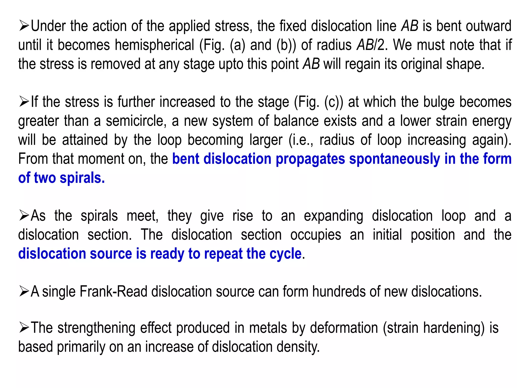 ➢Under the action of the applied stress, the fixed dislocation line AB is bent outward
until it becomes hemispherical (Fig. (a) and (b)) of radius AB/2. We must note that if
the stress is removed at any stage upto this point AB will regain its original shape.
➢If the stress is further increased to the stage (Fig. (c)) at which the bulge becomes
greater than a semicircle, a new system of balance exists and a lower strain energy
will be attained by the loop becoming larger (i.e., radius of loop increasing again).
From that moment on, the bent dislocation propagates spontaneously in the form
of two spirals.
➢As the spirals meet, they give rise to an expanding dislocation loop and a
dislocation section. The dislocation section occupies an initial position and the
dislocation source is ready to repeat the cycle.
➢A single Frank-Read dislocation source can form hundreds of new dislocations.
➢The strengthening effect produced in metals by deformation (strain hardening) is
based primarily on an increase of dislocation density.
 