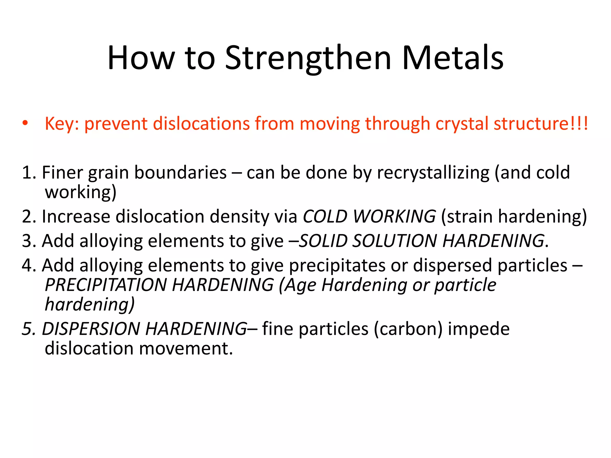 How to Strengthen Metals
• Key: prevent dislocations from moving through crystal structure!!!
1. Finer grain boundaries – can be done by recrystallizing (and cold
working)
2. Increase dislocation density via COLD WORKING (strain hardening)
3. Add alloying elements to give –SOLID SOLUTION HARDENING.
4. Add alloying elements to give precipitates or dispersed particles –
PRECIPITATION HARDENING (Age Hardening or particle
hardening)
5. DISPERSION HARDENING– fine particles (carbon) impede
dislocation movement.
 