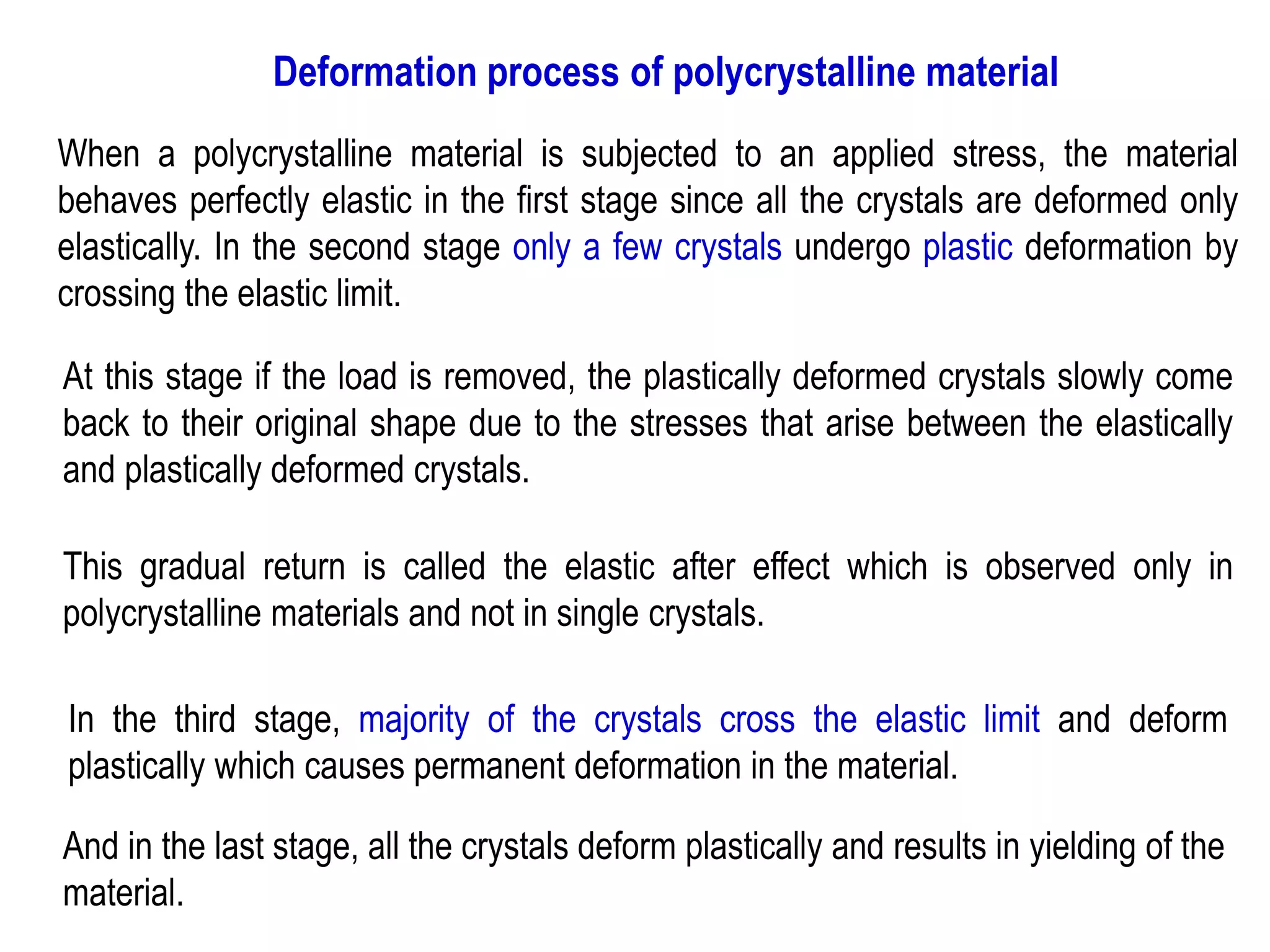 Deformation process of polycrystalline material
When a polycrystalline material is subjected to an applied stress, the material
behaves perfectly elastic in the first stage since all the crystals are deformed only
elastically. In the second stage only a few crystals undergo plastic deformation by
crossing the elastic limit.
At this stage if the load is removed, the plastically deformed crystals slowly come
back to their original shape due to the stresses that arise between the elastically
and plastically deformed crystals.
This gradual return is called the elastic after effect which is observed only in
polycrystalline materials and not in single crystals.
In the third stage, majority of the crystals cross the elastic limit and deform
plastically which causes permanent deformation in the material.
And in the last stage, all the crystals deform plastically and results in yielding of the
material.
 