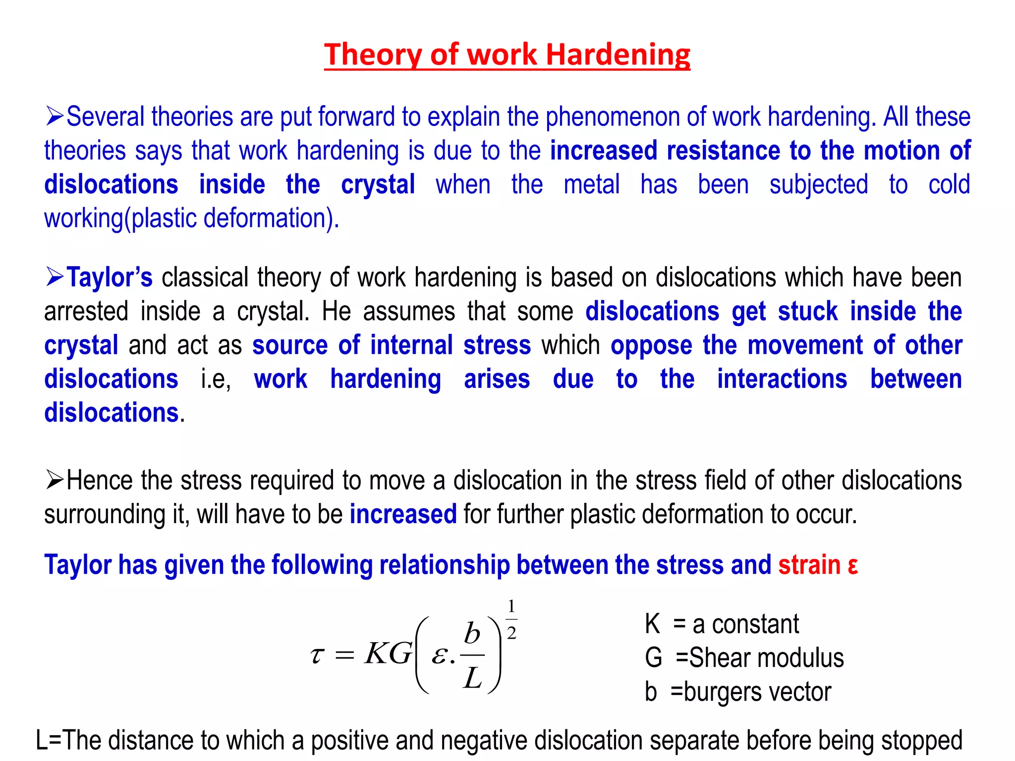 Theory of work Hardening
➢Several theories are put forward to explain the phenomenon of work hardening. All these
theories says that work hardening is due to the increased resistance to the motion of
dislocations inside the crystal when the metal has been subjected to cold
working(plastic deformation).
➢Taylor’s classical theory of work hardening is based on dislocations which have been
arrested inside a crystal. He assumes that some dislocations get stuck inside the
crystal and act as source of internal stress which oppose the movement of other
dislocations i.e, work hardening arises due to the interactions between
dislocations.
➢Hence the stress required to move a dislocation in the stress field of other dislocations
surrounding it, will have to be increased for further plastic deformation to occur.
Taylor has given the following relationship between the stress and strain ε
2
1
. 






L
b
KG t
K = a constant
G =Shear modulus
b =burgers vector
L=The distance to which a positive and negative dislocation separate before being stopped
 