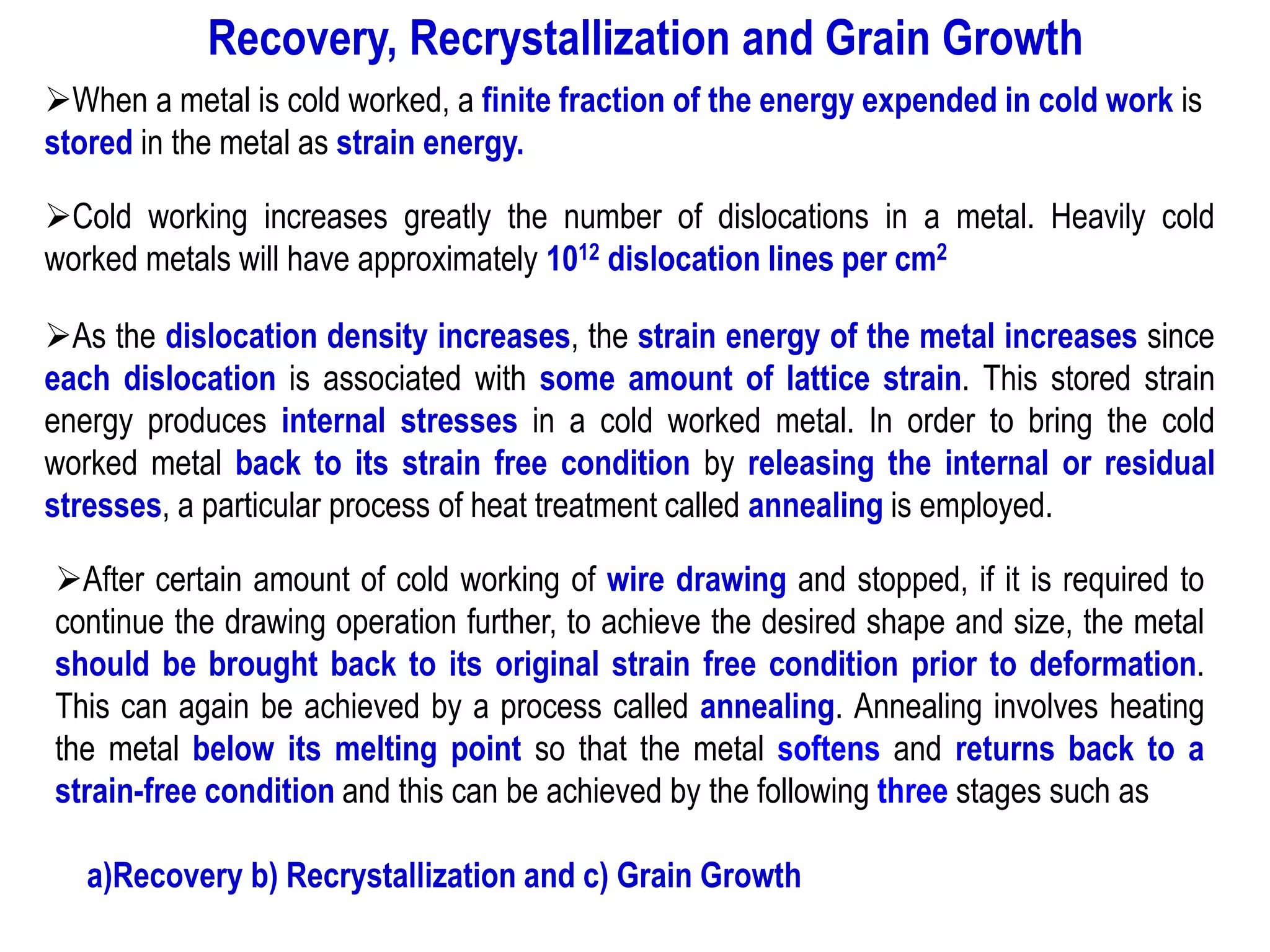 ➢When a metal is cold worked, a finite fraction of the energy expended in cold work is
stored in the metal as strain energy.
➢Cold working increases greatly the number of dislocations in a metal. Heavily cold
worked metals will have approximately 1012 dislocation lines per cm2
➢As the dislocation density increases, the strain energy of the metal increases since
each dislocation is associated with some amount of lattice strain. This stored strain
energy produces internal stresses in a cold worked metal. In order to bring the cold
worked metal back to its strain free condition by releasing the internal or residual
stresses, a particular process of heat treatment called annealing is employed.
➢After certain amount of cold working of wire drawing and stopped, if it is required to
continue the drawing operation further, to achieve the desired shape and size, the metal
should be brought back to its original strain free condition prior to deformation.
This can again be achieved by a process called annealing. Annealing involves heating
the metal below its melting point so that the metal softens and returns back to a
strain-free condition and this can be achieved by the following three stages such as
a)Recovery b) Recrystallization and c) Grain Growth
Recovery, Recrystallization and Grain Growth
 