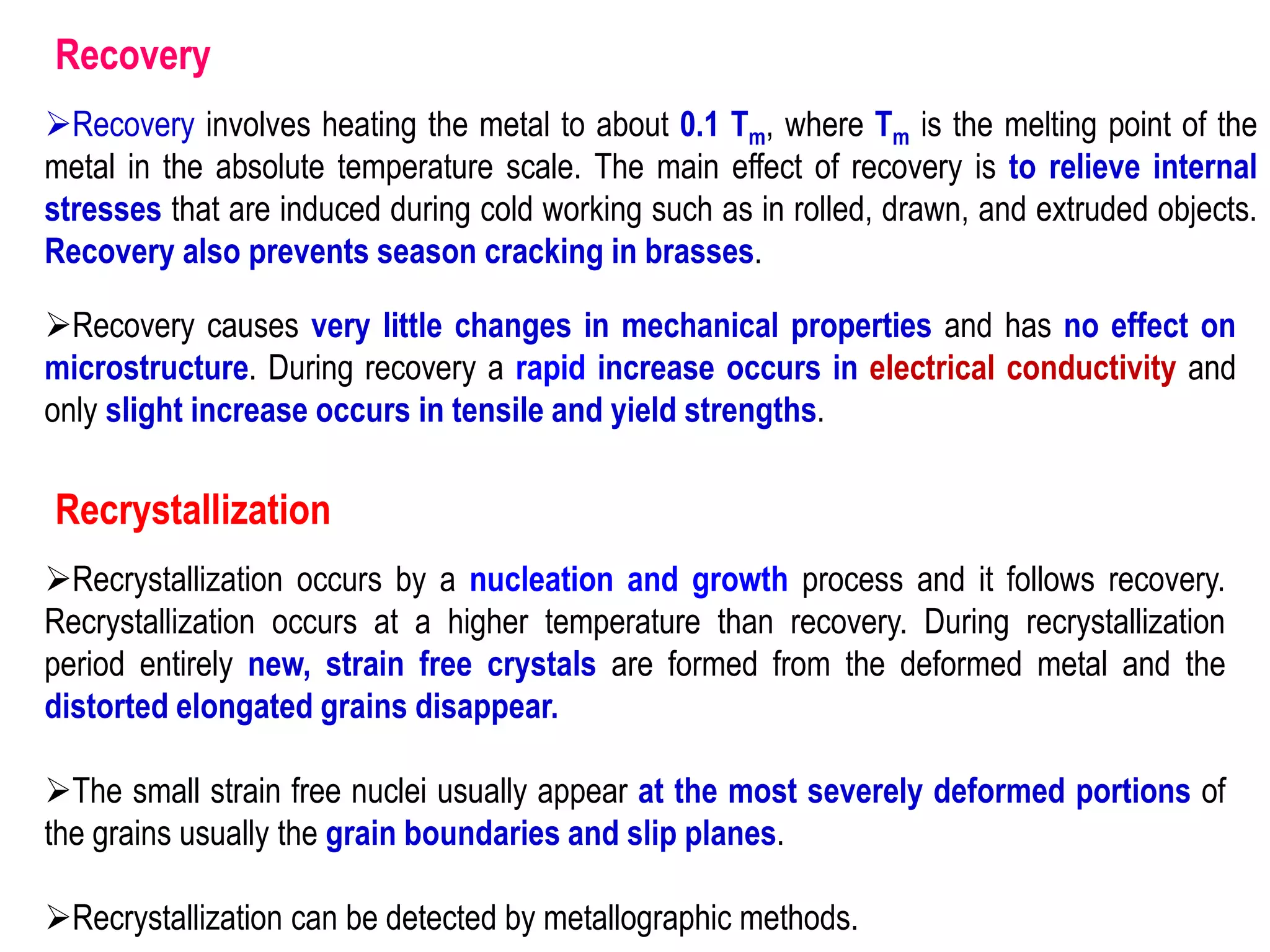 Recovery
➢Recovery involves heating the metal to about 0.1 Tm, where Tm is the melting point of the
metal in the absolute temperature scale. The main effect of recovery is to relieve internal
stresses that are induced during cold working such as in rolled, drawn, and extruded objects.
Recovery also prevents season cracking in brasses.
➢Recovery causes very little changes in mechanical properties and has no effect on
microstructure. During recovery a rapid increase occurs in electrical conductivity and
only slight increase occurs in tensile and yield strengths.
Recrystallization
➢Recrystallization occurs by a nucleation and growth process and it follows recovery.
Recrystallization occurs at a higher temperature than recovery. During recrystallization
period entirely new, strain free crystals are formed from the deformed metal and the
distorted elongated grains disappear.
➢The small strain free nuclei usually appear at the most severely deformed portions of
the grains usually the grain boundaries and slip planes.
➢Recrystallization can be detected by metallographic methods.
 