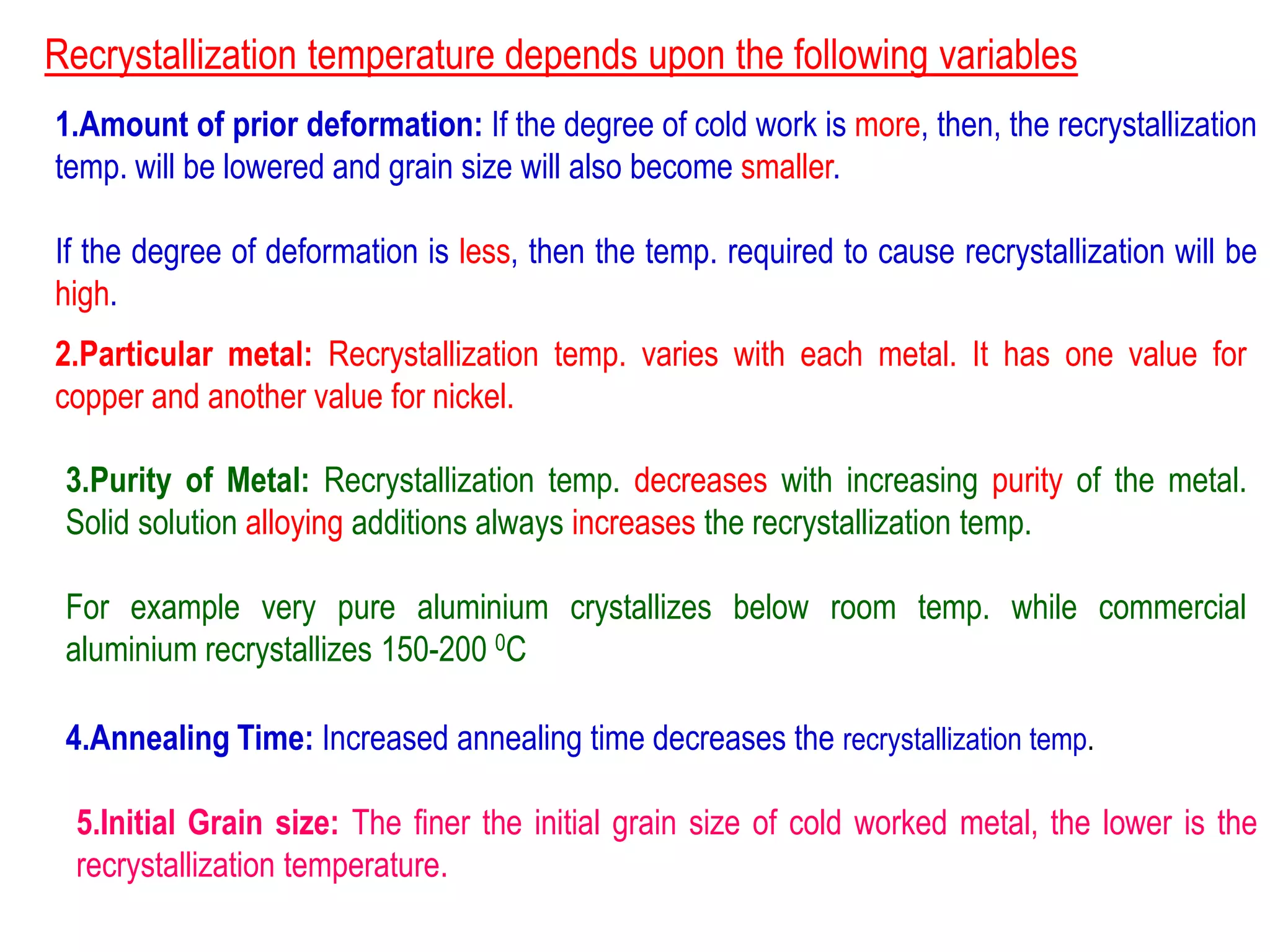 Recrystallization temperature depends upon the following variables
1.Amount of prior deformation: If the degree of cold work is more, then, the recrystallization
temp. will be lowered and grain size will also become smaller.
If the degree of deformation is less, then the temp. required to cause recrystallization will be
high.
2.Particular metal: Recrystallization temp. varies with each metal. It has one value for
copper and another value for nickel.
3.Purity of Metal: Recrystallization temp. decreases with increasing purity of the metal.
Solid solution alloying additions always increases the recrystallization temp.
For example very pure aluminium crystallizes below room temp. while commercial
aluminium recrystallizes 150-200 0C
4.Annealing Time: Increased annealing time decreases the recrystallization temp.
5.Initial Grain size: The finer the initial grain size of cold worked metal, the lower is the
recrystallization temperature.
 