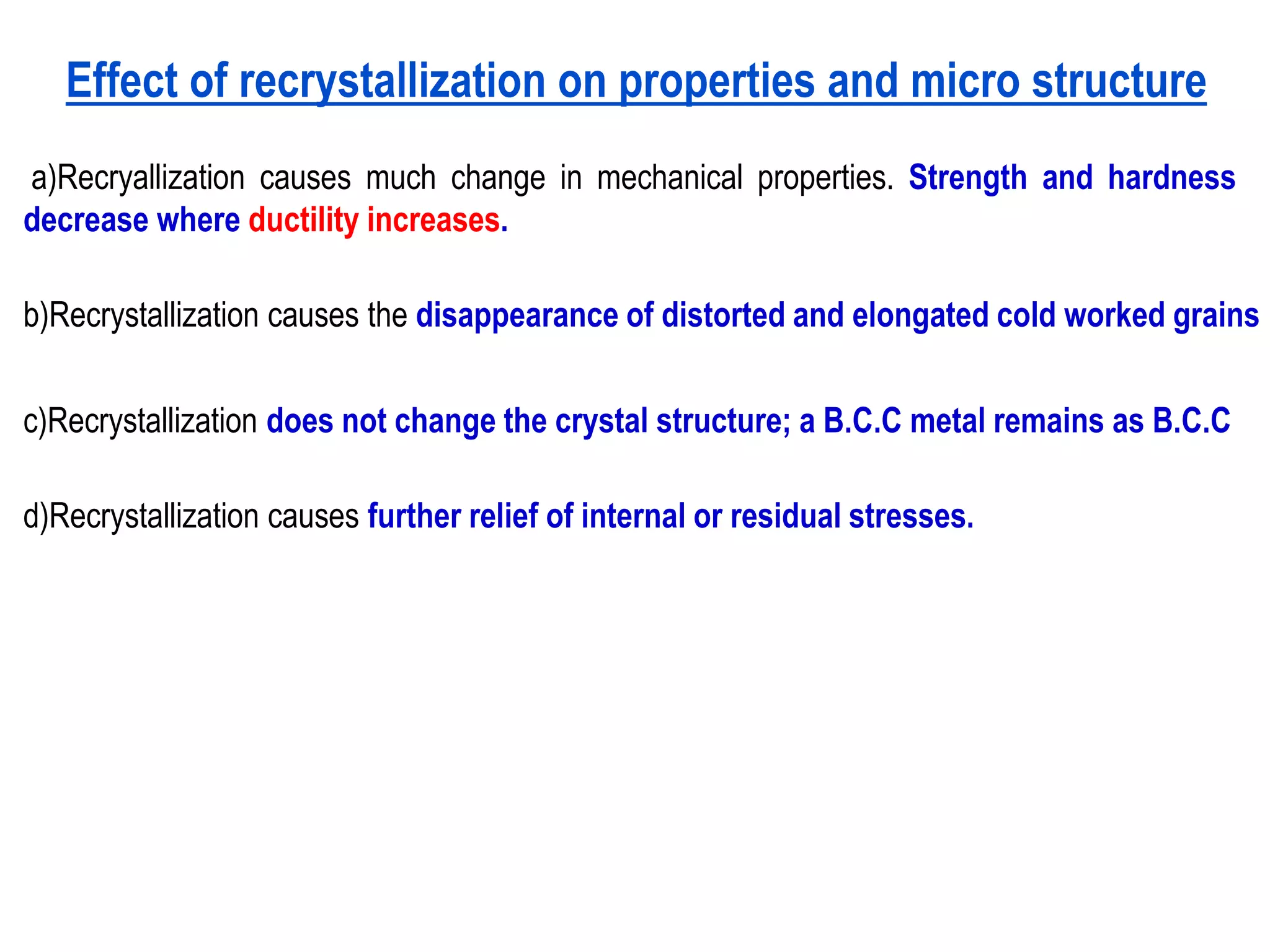 Effect of recrystallization on properties and micro structure
a)Recryallization causes much change in mechanical properties. Strength and hardness
decrease where ductility increases.
b)Recrystallization causes the disappearance of distorted and elongated cold worked grains
c)Recrystallization does not change the crystal structure; a B.C.C metal remains as B.C.C
d)Recrystallization causes further relief of internal or residual stresses.
 