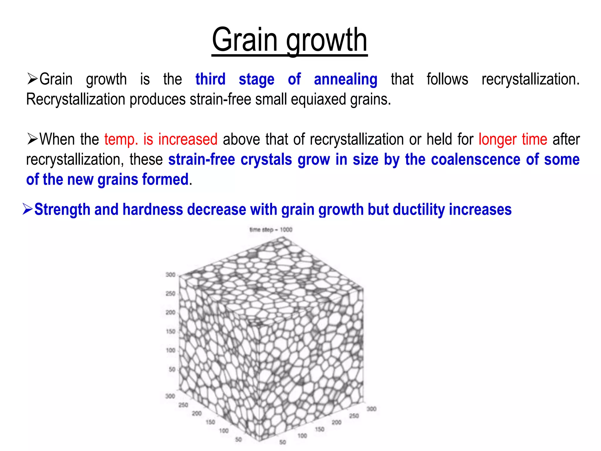 Grain growth
➢Grain growth is the third stage of annealing that follows recrystallization.
Recrystallization produces strain-free small equiaxed grains.
➢When the temp. is increased above that of recrystallization or held for longer time after
recrystallization, these strain-free crystals grow in size by the coalenscence of some
of the new grains formed.
➢Strength and hardness decrease with grain growth but ductility increases
 