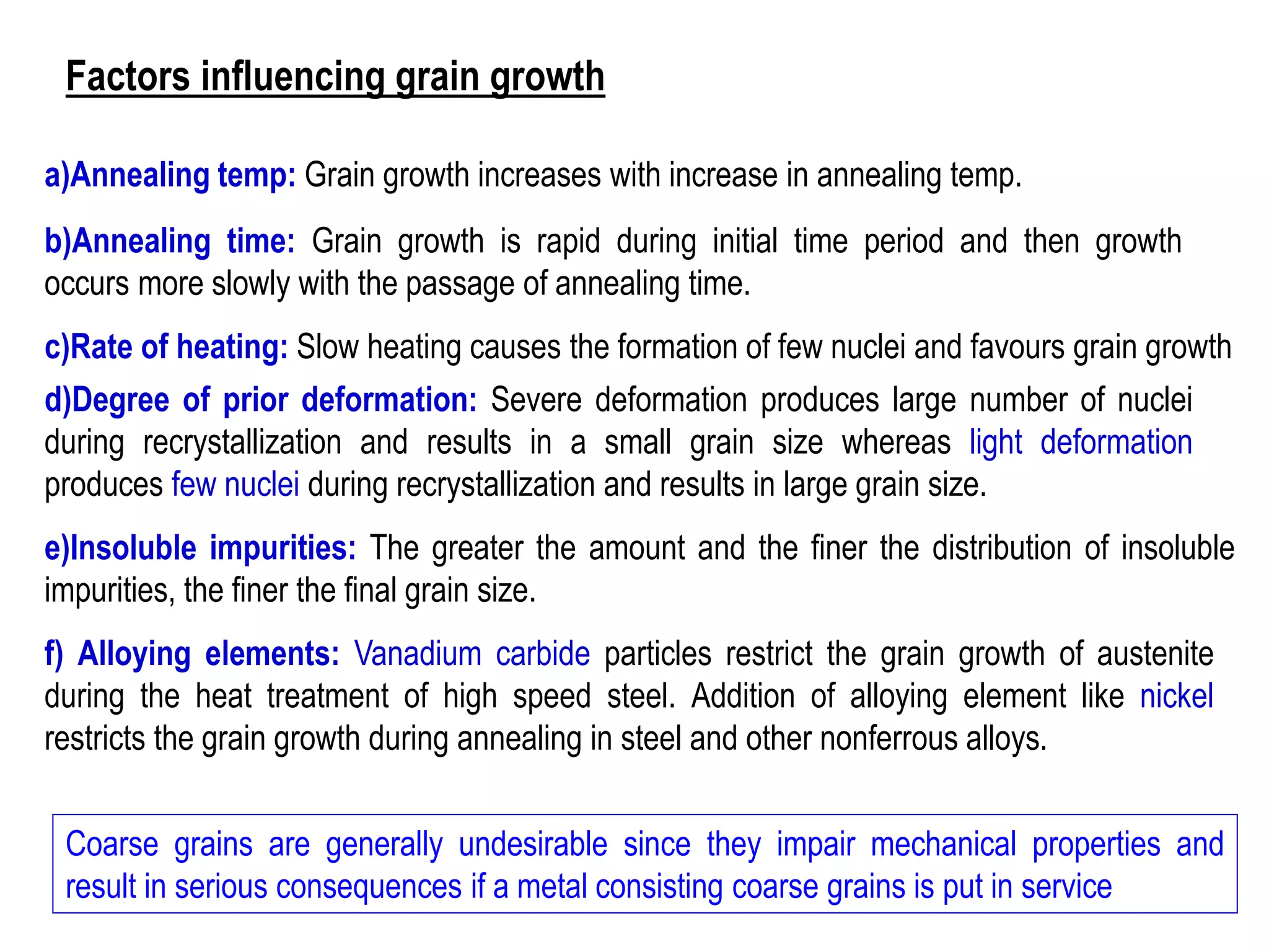 c)Rate of heating: Slow heating causes the formation of few nuclei and favours grain growth
d)Degree of prior deformation: Severe deformation produces large number of nuclei
during recrystallization and results in a small grain size whereas light deformation
produces few nuclei during recrystallization and results in large grain size.
e)Insoluble impurities: The greater the amount and the finer the distribution of insoluble
impurities, the finer the final grain size.
f) Alloying elements: Vanadium carbide particles restrict the grain growth of austenite
during the heat treatment of high speed steel. Addition of alloying element like nickel
restricts the grain growth during annealing in steel and other nonferrous alloys.
Coarse grains are generally undesirable since they impair mechanical properties and
result in serious consequences if a metal consisting coarse grains is put in service
b)Annealing time: Grain growth is rapid during initial time period and then growth
occurs more slowly with the passage of annealing time.
a)Annealing temp: Grain growth increases with increase in annealing temp.
Factors influencing grain growth
 