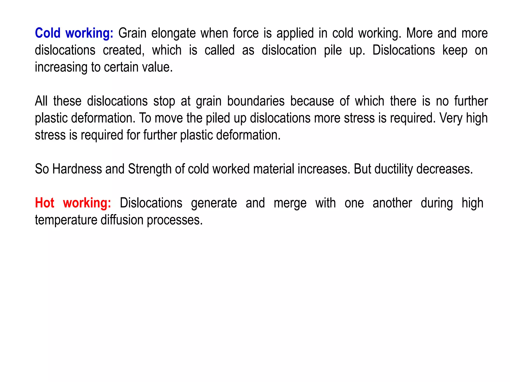 Cold working: Grain elongate when force is applied in cold working. More and more
dislocations created, which is called as dislocation pile up. Dislocations keep on
increasing to certain value.
All these dislocations stop at grain boundaries because of which there is no further
plastic deformation. To move the piled up dislocations more stress is required. Very high
stress is required for further plastic deformation.
So Hardness and Strength of cold worked material increases. But ductility decreases.
Hot working: Dislocations generate and merge with one another during high
temperature diffusion processes.
 