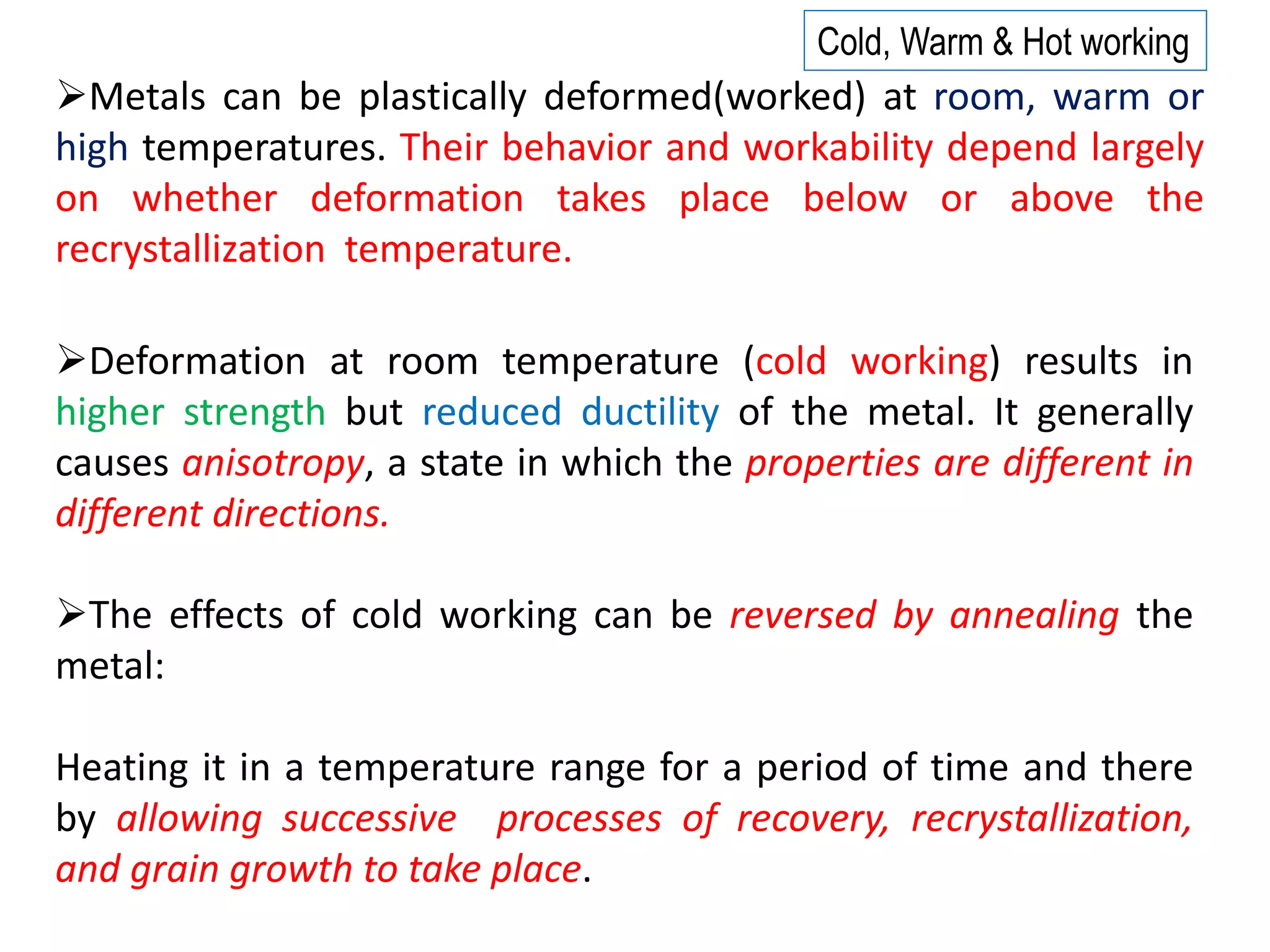 ➢The effects of cold working can be reversed by annealing the
metal:
Heating it in a temperature range for a period of time and there
by allowing successive processes of recovery, recrystallization,
and grain growth to take place.
➢Deformation at room temperature (cold working) results in
higher strength but reduced ductility of the metal. It generally
causes anisotropy, a state in which the properties are different in
different directions.
➢Metals can be plastically deformed(worked) at room, warm or
high temperatures. Their behavior and workability depend largely
on whether deformation takes place below or above the
recrystallization temperature.
Cold, Warm & Hot working
 