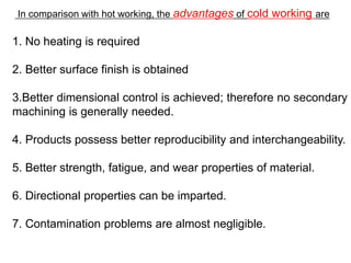 In comparison with hot working, the advantages of cold working are
1. No heating is required
2. Better surface finish is obtained
3.Better dimensional control is achieved; therefore no secondary
machining is generally needed.
4. Products possess better reproducibility and interchangeability.
5. Better strength, fatigue, and wear properties of material.
6. Directional properties can be imparted.
7. Contamination problems are almost negligible.
 