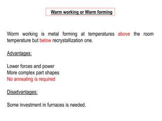 Worm working is metal forming at temperatures above the room
temperature but below recrystallization one.
Advantages:
Lower forces and power
More complex part shapes
No annealing is required
Disadvantages:
Some investment in furnaces is needed.
Warm working or Warm forming
 