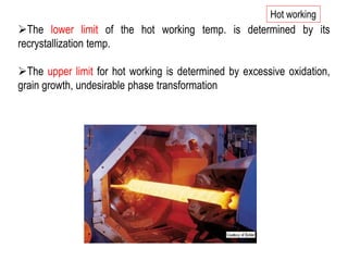 ➢The lower limit of the hot working temp. is determined by its
recrystallization temp.
➢The upper limit for hot working is determined by excessive oxidation,
grain growth, undesirable phase transformation
Hot working
 