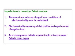 Imperfections in ceramics - Defect structure
1. Because atoms exists as charged ions, conditions of
electroneutrality must be maintained.
2. Electroneutrality means equal # of positive and equal number
of negative ions.
3. As a consequence, defects in ceramics do not occur alone;
Defects occur in pair.
 