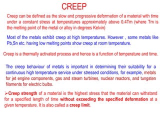 Creep can be defined as the slow and progressive deformation of a material with time
under a constant stress at temperatures approximately above 0.4Tm (where Tm is
the melting point of the metal or alloy in degrees Kelvin)
Most of the metals exhibit creep at high temperatures. However , some metals like
Pb,Sn etc. having low melting points show creep at room temperature.
Creep is a thermally activated process and hence is a function of temperature and time.
The creep behaviour of metals is important in determining their suitability for a
continuous high temperature service under stressed conditions, for example, metals
for jet engine components, gas and steam turbines, nuclear reactors, and tungsten
filaments for electric bulbs.
➢Creep strength of a material is the highest stress that the material can withstand
for a specified length of time without exceeding the specified deformation at a
given temperature. It is also called a creep limit.
CREEP
 