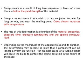 • Creep occurs as a result of long term exposure to levels of stress
that are below the yield strength of the material.
• Creep is more severe in materials that are subjected to heat for
long periods, and near the melting point. Creep always increases
with temperature.
• The rate of this deformation is a function of the material properties,
exposure time, exposure temperature and the applied structural
load.
• Depending on the magnitude of the applied stress and its duration,
the deformation may become so large that a component can no
longer perform its function - for example creep of a turbine blade
will cause the blade to contact the casing, resulting in the failure of
the blade.
 