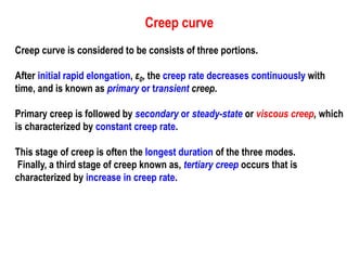 Creep curve
Creep curve is considered to be consists of three portions.
After initial rapid elongation, ε0, the creep rate decreases continuously with
time, and is known as primary or transient creep.
Primary creep is followed by secondary or steady-state or viscous creep, which
is characterized by constant creep rate.
This stage of creep is often the longest duration of the three modes.
Finally, a third stage of creep known as, tertiary creep occurs that is
characterized by increase in creep rate.
 