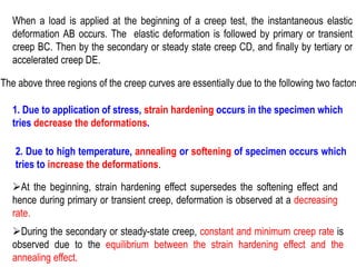 When a load is applied at the beginning of a creep test, the instantaneous elastic
deformation AB occurs. The elastic deformation is followed by primary or transient
creep BC. Then by the secondary or steady state creep CD, and finally by tertiary or
accelerated creep DE.
The above three regions of the creep curves are essentially due to the following two factors
1. Due to application of stress, strain hardening occurs in the specimen which
tries decrease the deformations.
2. Due to high temperature, annealing or softening of specimen occurs which
tries to increase the deformations.
➢At the beginning, strain hardening effect supersedes the softening effect and
hence during primary or transient creep, deformation is observed at a decreasing
rate.
➢During the secondary or steady-state creep, constant and minimum creep rate is
observed due to the equilibrium between the strain hardening effect and the
annealing effect.
 