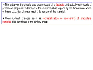 ➢The tertiary or the accelerated creep occurs at a fast rate and actually represents a
process of progressive damage to the intercrystalline regions by the formation of voids
or heavy oxidation of metal leading to fracture of the material.
➢Microstructural changes such as recrystallization or coarsening of precipitate
particles also contribute to the tertiary creep.
 