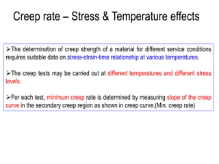 ➢The determination of creep strength of a material for different service conditions
requires suitable data on stress-strain-time relationship at various temperatures.
➢The creep tests may be carried out at different temperatures and different stress
levels.
➢For each test, minimum creep rate is determined by measuring slope of the creep
curve in the secondary creep region as shown in creep curve.(Min. creep rate)
Creep rate – Stress & Temperature effects
 