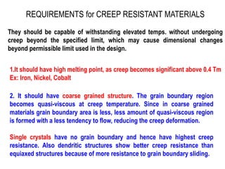 REQUIREMENTS for CREEP RESISTANT MATERIALS
They should be capable of withstanding elevated temps. without undergoing
creep beyond the specified limit, which may cause dimensional changes
beyond permissible limit used in the design.
1.It should have high melting point, as creep becomes significant above 0.4 Tm
Ex: Iron, Nickel, Cobalt
2. It should have coarse grained structure. The grain boundary region
becomes quasi-viscous at creep temperature. Since in coarse grained
materials grain boundary area is less, less amount of quasi-viscous region
is formed with a less tendency to flow, reducing the creep deformation.
Single crystals have no grain boundary and hence have highest creep
resistance. Also dendritic structures show better creep resistance than
equiaxed structures because of more resistance to grain boundary sliding.
 
