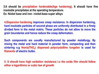 3.It should be precipitation hardenable(Age hardening). It should have fine
insoluble precipitates at the operating temperature.
Ex: Nickel base and iron –nickel-base super alloys
4.Dispersion hardening improves creep resistance. In dispersion hardening,
hard insoluble particles of second phase are uniformly distributed in a finely
divided form in the metal matrix. These particles do not allow to move the
grain boundaries and hence reduce the creep deformation.
Such components are usually manufactured by powder metallurgy. By
mixing the metal and hard material in powder form, compacting and then
sintering e.g thoria(ThO2) dispersed polycrystalline tungsten is used for
filaments of electric bulbs.
5. It should have high oxidation resistance i.e the oxide film should follow
either a logarithmic or cubic law of growth
 