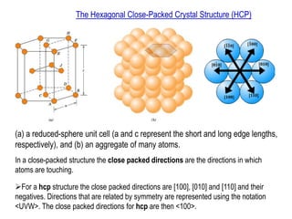 The Hexagonal Close-Packed Crystal Structure (HCP)
(a) a reduced-sphere unit cell (a and c represent the short and long edge lengths,
respectively), and (b) an aggregate of many atoms.
In a close-packed structure the close packed directions are the directions in which
atoms are touching.
➢For a hcp structure the close packed directions are [100], [010] and [110] and their
negatives. Directions that are related by symmetry are represented using the notation
<UVW>. The close packed directions for hcp are then <100>.
 