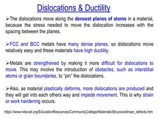 ➢The dislocations move along the densest planes of atoms in a material,
because the stress needed to move the dislocation increases with the
spacing between the planes.
➢FCC and BCC metals have many dense planes, so dislocations move
relatively easy and these materials have high ductility.
➢Metals are strengthened by making it more difficult for dislocations to
move. This may involve the introduction of obstacles, such as interstitial
atoms or grain boundaries, to “pin” the dislocations.
➢Also, as material plastically deforms, more dislocations are produced and
they will get into each others way and impede movement. This is why strain
or work hardening occurs.
https://www.nde-ed.org/EducationResources/CommunityCollege/Materials/Structure/linear_defects.htm
Dislocations & Ductility
 