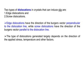 Two types of dislocations in crystals that can induce slip are:
1.Edge dislocations and
2.Screw dislocations.
➢Edge dislocations have the direction of the burgers vector perpendicular
to the dislocation line, while screw dislocations have the direction of the
burgers vector parallel to the dislocation line.
➢The type of dislocations generated largely depends on the direction of
the applied stress, temperature and other factors.
 