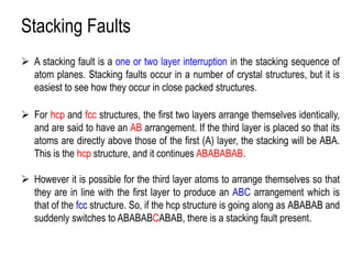 Stacking Faults
➢ A stacking fault is a one or two layer interruption in the stacking sequence of
atom planes. Stacking faults occur in a number of crystal structures, but it is
easiest to see how they occur in close packed structures.
➢ For hcp and fcc structures, the first two layers arrange themselves identically,
and are said to have an AB arrangement. If the third layer is placed so that its
atoms are directly above those of the first (A) layer, the stacking will be ABA.
This is the hcp structure, and it continues ABABABAB.
➢ However it is possible for the third layer atoms to arrange themselves so that
they are in line with the first layer to produce an ABC arrangement which is
that of the fcc structure. So, if the hcp structure is going along as ABABAB and
suddenly switches to ABABABCABAB, there is a stacking fault present.
 