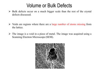 Volume or Bulk Defects
➢ Bulk defects occur on a much bigger scale than the rest of the crystal
defects discussed.
➢ Voids are regions where there are a large number of atoms missing from
the lattice.
➢ The image is a void in a piece of metal. The image was acquired using a
Scanning Electron Microscope (SEM).
 