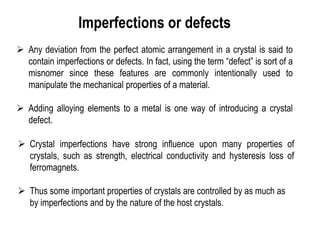 Imperfections or defects
➢ Any deviation from the perfect atomic arrangement in a crystal is said to
contain imperfections or defects. In fact, using the term “defect” is sort of a
misnomer since these features are commonly intentionally used to
manipulate the mechanical properties of a material.
➢ Adding alloying elements to a metal is one way of introducing a crystal
defect.
➢ Crystal imperfections have strong influence upon many properties of
crystals, such as strength, electrical conductivity and hysteresis loss of
ferromagnets.
➢ Thus some important properties of crystals are controlled by as much as
by imperfections and by the nature of the host crystals.
 