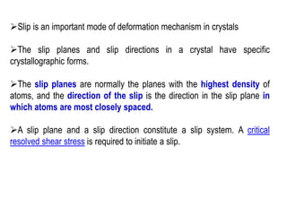 ➢Slip is an important mode of deformation mechanism in crystals
➢The slip planes and slip directions in a crystal have specific
crystallographic forms.
➢The slip planes are normally the planes with the highest density of
atoms, and the direction of the slip is the direction in the slip plane in
which atoms are most closely spaced.
➢A slip plane and a slip direction constitute a slip system. A critical
resolved shear stress is required to initiate a slip.
 