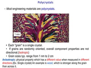 • Most engineering materials are polycrystals.
• Each "grain" is a single crystal.
• If grains are randomly oriented, overall component properties are not
directional.(Isotropic)
• Grain sizes typ. range from 1 nm to 2 cm
1 mm
Polycrystals
Anisotropic: physical property which has a different value when measured in different
directions.(Ex. Single crystal) An example is wood, which is stronger along the grain
than across it.
 