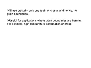 ➢Single crystal – only one grain or crystal and hence, no
grain boundaries.
➢Useful for applications where grain boundaries are harmful.
For example, high temperature deformation or creep
 