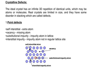 1.Point defects
•self interstitial - extra atom
•vacancy - missing atom
•substitutional impurity - impurity atom in lattice
•interstitial impurity - impurity atom not in regular lattice site
Crystalline Defects:
The ideal crystal has an infinite 3D repetition of identical units, which may be
atoms or molecules. Real crystals are limited in size, and they have some
disorder in stacking which are called defects.
 