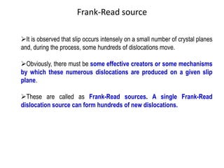 ➢It is observed that slip occurs intensely on a small number of crystal planes
and, during the process, some hundreds of dislocations move.
➢Obviously, there must be some effective creators or some mechanisms
by which these numerous dislocations are produced on a given slip
plane.
➢These are called as Frank-Read sources. A single Frank-Read
dislocation source can form hundreds of new dislocations.
Frank-Read source
 
