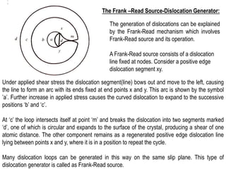 The Frank –Read Source-Dislocation Generator:
The generation of dislocations can be explained
by the Frank-Read mechanism which involves
Frank-Read source and its operation.
Under applied shear stress the dislocation segment(line) bows out and move to the left, causing
the line to form an arc with its ends fixed at end points x and y. This arc is shown by the symbol
’a’. Further increase in applied stress causes the curved dislocation to expand to the successive
positions ‘b’ and ‘c’.
At ‘c’ the loop intersects itself at point ‘m’ and breaks the dislocation into two segments marked
‘d’, one of which is circular and expands to the surface of the crystal, producing a shear of one
atomic distance. The other component remains as a regenerated positive edge dislocation line
lying between points x and y, where it is in a position to repeat the cycle.
Many dislocation loops can be generated in this way on the same slip plane. This type of
dislocation generator is called as Frank-Read source.
A Frank-Read source consists of a dislocation
line fixed at nodes. Consider a positive edge
dislocation segment xy.
 